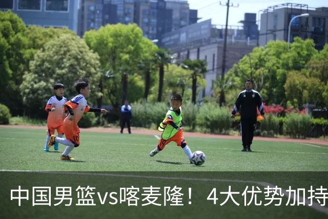 中国男篮vs喀麦隆！4大优势加持，对方有2名NBA球员，但水平一般