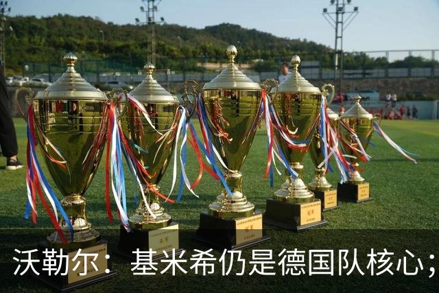 沃勒尔：基米希仍是德国队核心；外界对纳帅的部分批评并不公平