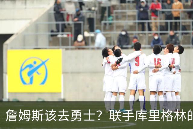 詹姆斯该去勇士？联手库里格林的理由全在这了