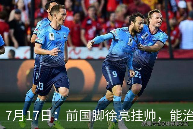 7月17日：前国脚徐亮挂帅，能治住被捧杀的中国足球小将么？